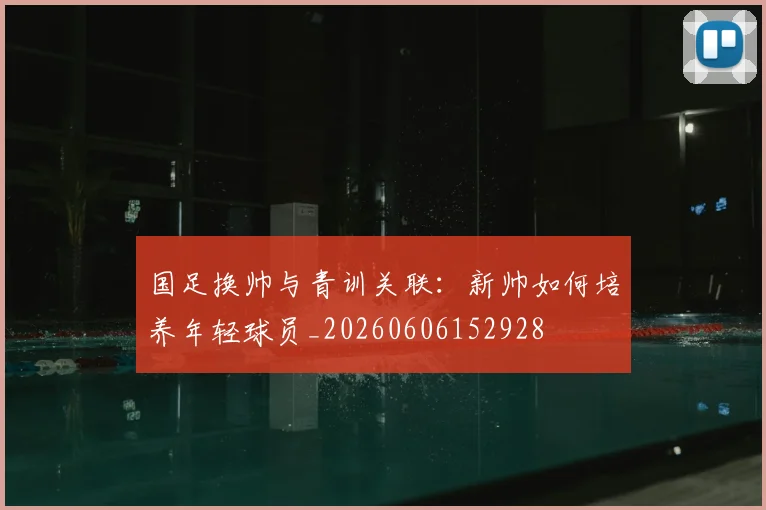 国足换帅与青训关联：新帅如何培养年轻球员_20260606152928