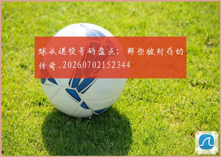 球衣退役号码盘点:那些被封存的传奇_20260702152344