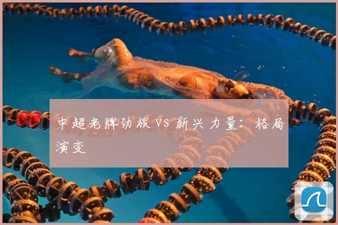 中超老牌劲旅 vs 新兴力量:格局演变