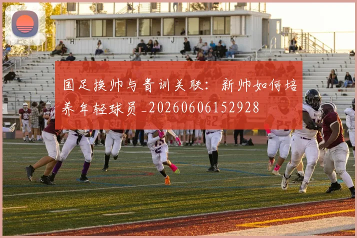 国足换帅与青训关联：新帅如何培养年轻球员_20260606152928
