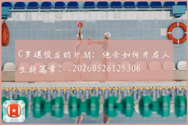 C罗退役后的计划：他会如何开启人生新篇章？_20260526125306