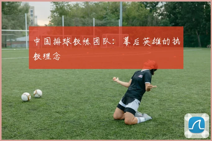 中国排球教练团队：幕后英雄的执教理念