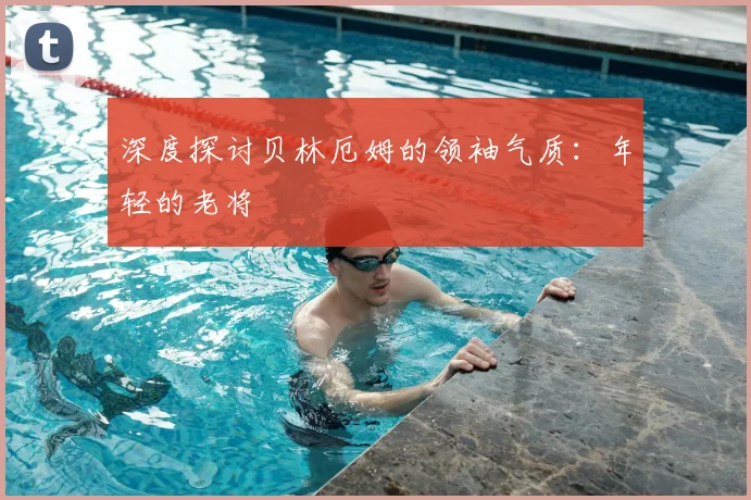 深度探讨贝林厄姆的领袖气质：年轻的老将