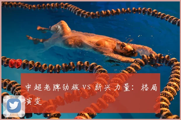 中超老牌劲旅 vs 新兴力量:格局演变