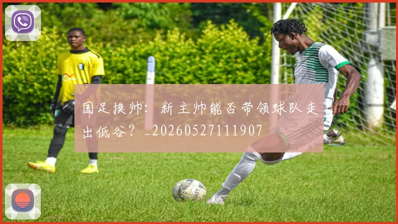 国足换帅：新主帅能否带领球队走出低谷？_20260527111907