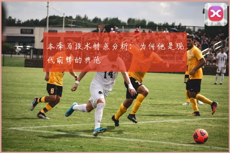本泽马技术特点分析：为何他是现代前锋的典范