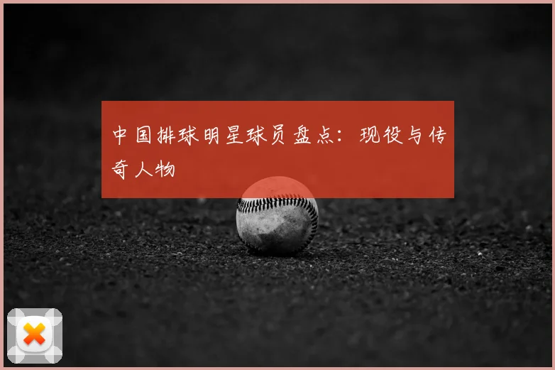 中国排球明星球员盘点：现役与传奇人物