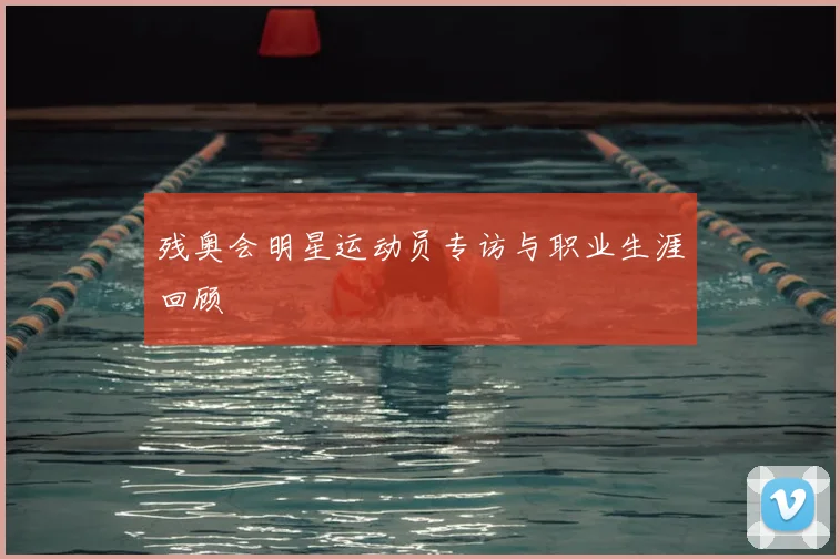 残奥会明星运动员专访与职业生涯回顾