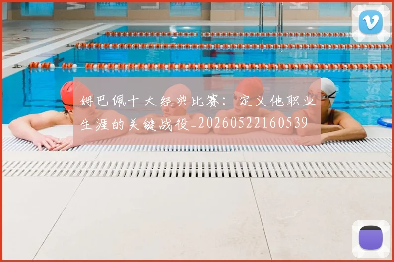 姆巴佩十大经典比赛：定义他职业生涯的关键战役_20260522160539