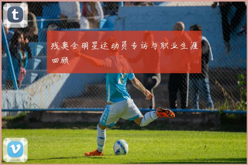 残奥会明星运动员专访与职业生涯回顾