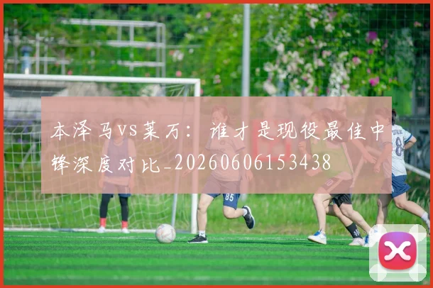 本泽马vs莱万:谁才是现役最佳中锋深度对比_20260606153438