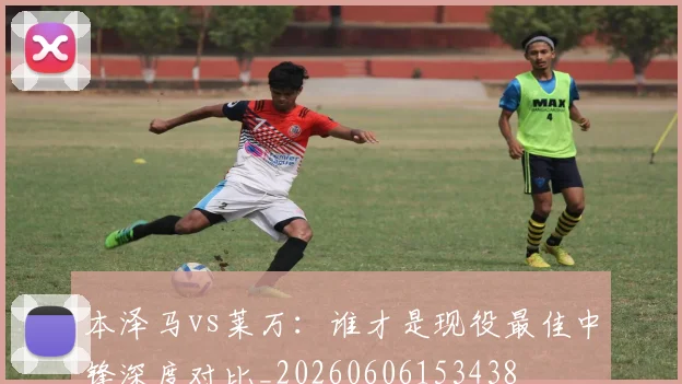 本泽马vs莱万：谁才是现役最佳中锋深度对比_20260606153438