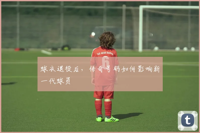 球衣退役后，传奇号码如何影响新一代球员