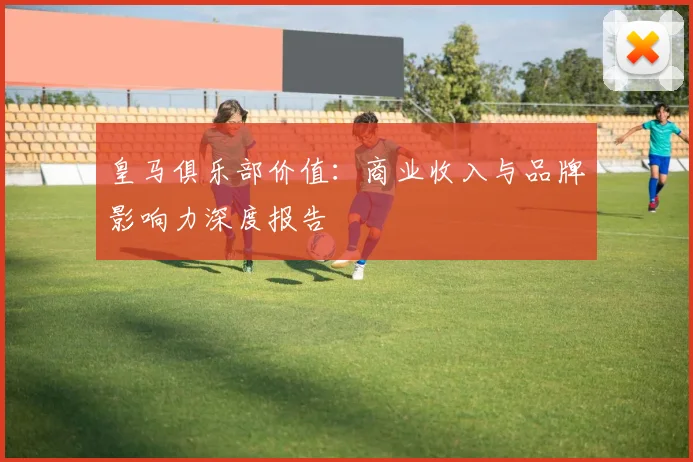 皇马俱乐部价值:商业收入与品牌影响力深度报告