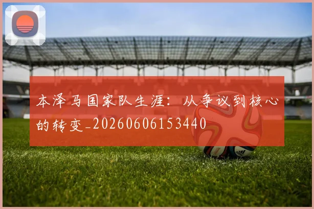 本泽马国家队生涯：从争议到核心的转变_20260606153440